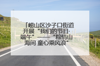 崂山区沙子口街道开展“我们的节日·端午”——“粽情山海间 童心乘风浪”文明实践活动