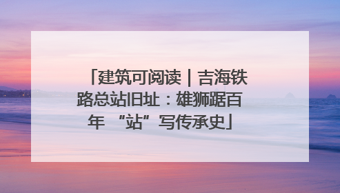 建筑可阅读｜吉海铁路总站旧址：雄狮踞百年 “站”写传承史