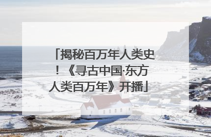 揭秘百万年人类史！《寻古中国·东方人类百万年》开播