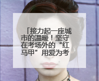 接力起一座城市的温暖！坚守在考场外的“红马甲”用爱为考生保驾护航