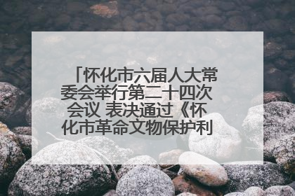 怀化市六届人大常委会举行第二十四次会议 表决通过《怀化市革命文物保护利用若干规定》