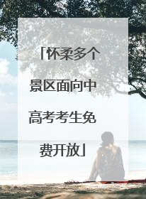 怀柔多个景区面向中高考考生免费开放