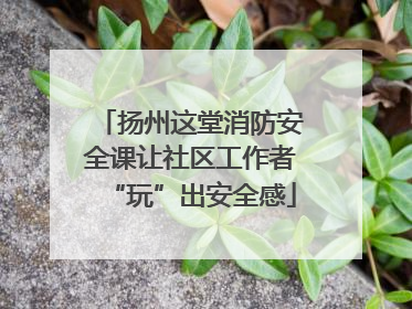 扬州这堂消防安全课让社区工作者“玩”出安全感
