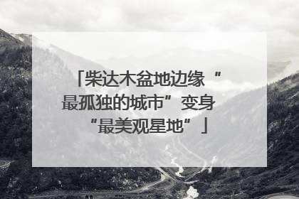 柴达木盆地边缘“最孤独的城市”变身“最美观星地”