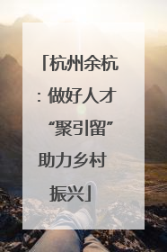 杭州余杭：做好人才“聚引留” 助力乡村振兴