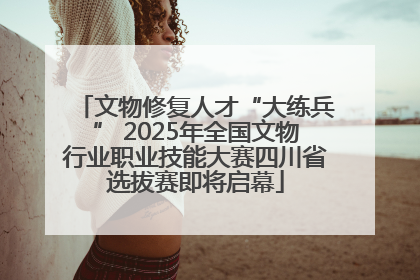 文物修复人才“大练兵” 2025年全国文物行业职业技能大赛四川省选拔赛即将启幕