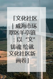 文化社区｜威海市环翠区羊亭镇：以“文”铸魂 绘就文化社区新画卷