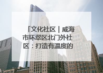 文化社区｜威海市环翠区北门外社区：打造有温度的文化社区