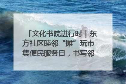 文化书院进行时｜东方社区睦邻“摊”玩市集便民服务日，书写邻里共生新篇章