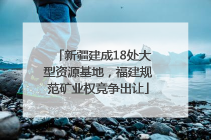 新疆建成18处大型资源基地，福建规范矿业权竞争出让