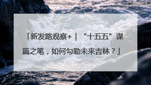 新发路观察+｜“十五五”谋篇之笔，如何勾勒未来吉林？