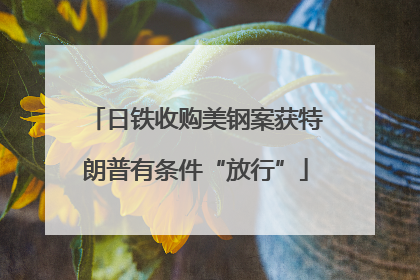 日铁收购美钢案获特朗普有条件“放行”