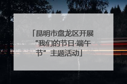 昆明市盘龙区开展“我们的节日·端午节”主题活动