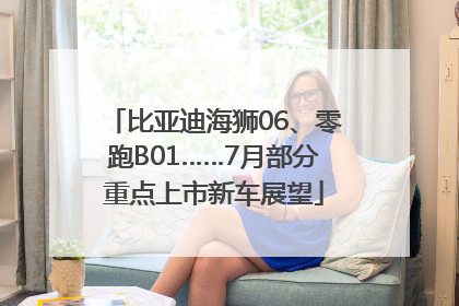 比亚迪海狮06、零跑B01……7月部分重点上市新车展望