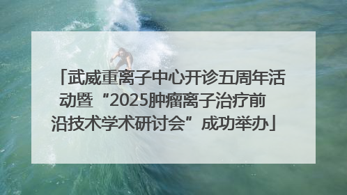 武威重离子中心开诊五周年活动暨“2025肿瘤离子治疗前沿技术学术研讨会”成功举办