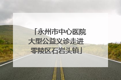 永州市中心医院大型公益义诊走进零陵区石岩头镇