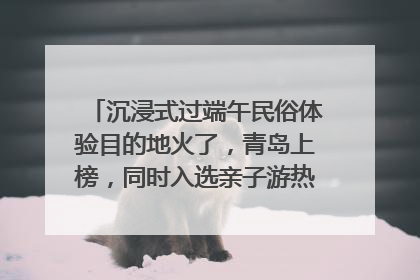 沉浸式过端午民俗体验目的地火了，青岛上榜，同时入选亲子游热门Top10