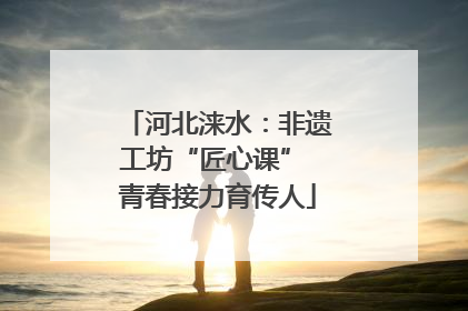 河北涞水：非遗工坊“匠心课” 青春接力育传人