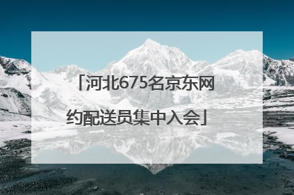 河北675名京东网约配送员集中入会