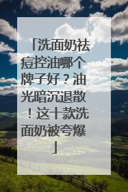 洗面奶祛痘控油哪个牌子好？油光暗沉退散！这十款洗面奶被夸爆
