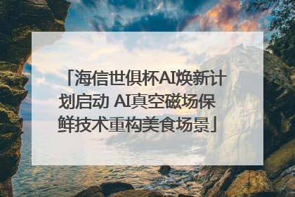 海信世俱杯AI焕新计划启动 AI真空磁场保鲜技术重构美食场景