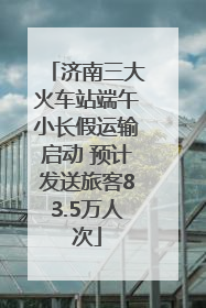 济南三大火车站端午小长假运输启动 预计发送旅客83.5万人次