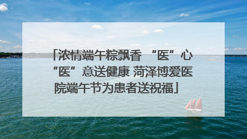 浓情端午粽飘香 “医”心“医”意送健康 菏泽博爱医院端午节为患者送祝福