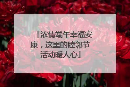 浓情端午幸福安康，这里的睦邻节活动暖人心