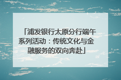 浦发银行太原分行端午系列活动：传统文化与金融服务的双向奔赴