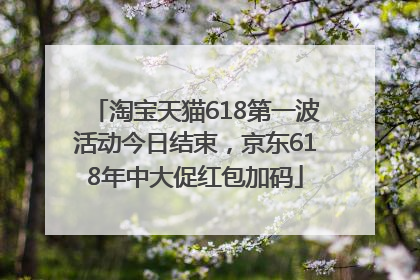 淘宝天猫618第一波活动今日结束，京东618年中大促红包加码