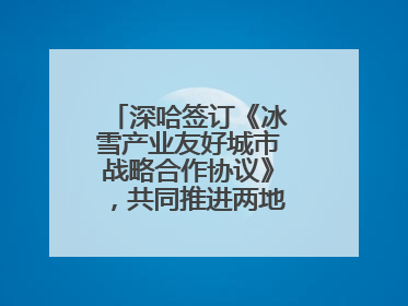 深哈签订《冰雪产业友好城市战略合作协议》，共同推进两地冰雪体育文化旅游高质量发展