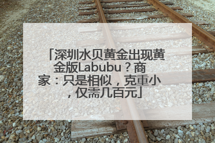 深圳水贝黄金出现黄金版Labubu？商家：只是相似，克重小，仅需几百元