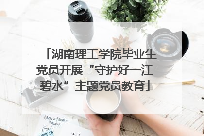 湖南理工学院毕业生党员开展“守护好一江碧水”主题党员教育