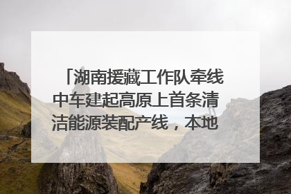 湖南援藏工作队牵线中车建起高原上首条清洁能源装配产线，本地大学生成车间检验员