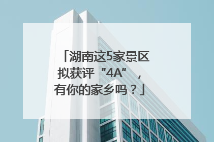 湖南这5家景区拟获评“4A”，有你的家乡吗？