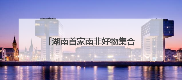 湖南首家南非好物集合店“酋长码头”启航