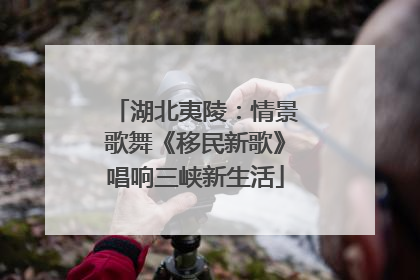 湖北夷陵：情景歌舞《移民新歌》唱响三峡新生活