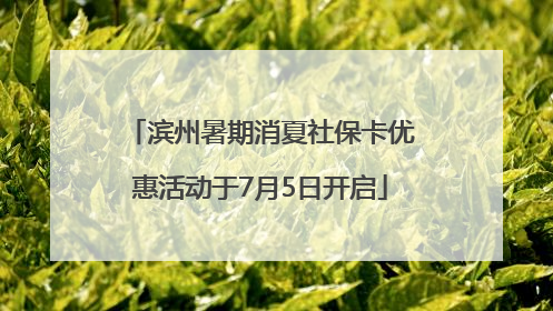 滨州暑期消夏社保卡优惠活动于7月5日开启