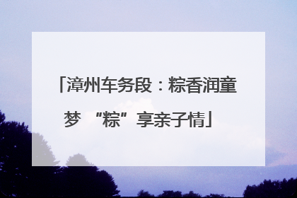 漳州车务段：粽香润童梦 “粽”享亲子情