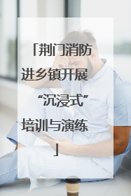 荆门消防进乡镇开展“沉浸式”培训与演练