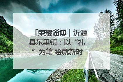 荣耀淄博｜沂源县东里镇：以“礼”为笔 绘就新时代乡风文明画卷