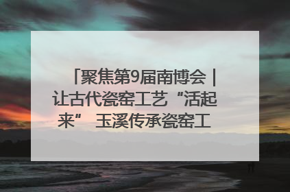 聚焦第9届南博会｜让古代瓷窑工艺“活起来” 玉溪传承瓷窑工艺将出展南博会