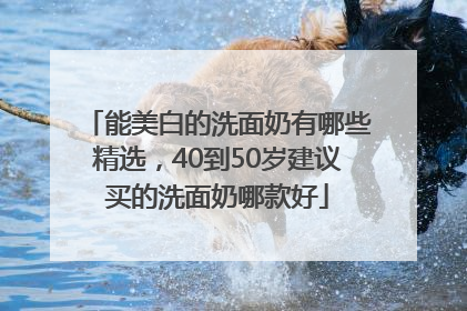 能美白的洗面奶有哪些精选，40到50岁建议买的洗面奶哪款好
