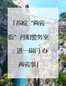 苏皖“两省一街”丹阳警务室：进一扇门 办两省事