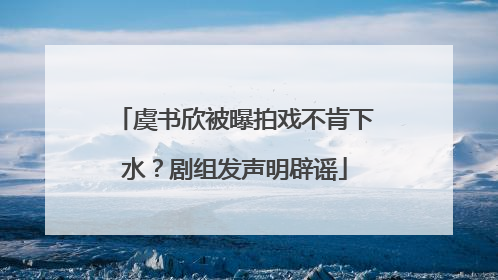 虞书欣被曝拍戏不肯下水？剧组发声明辟谣