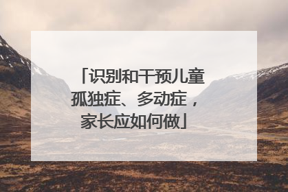 识别和干预儿童孤独症、多动症，家长应如何做