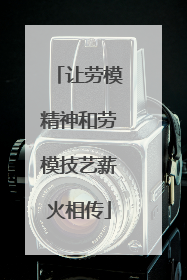 让劳模精神和劳模技艺薪火相传