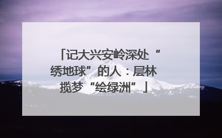 记大兴安岭深处“绣地球”的人：层林揽梦“绘绿洲”