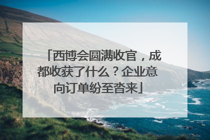 西博会圆满收官，成都收获了什么？企业意向订单纷至沓来