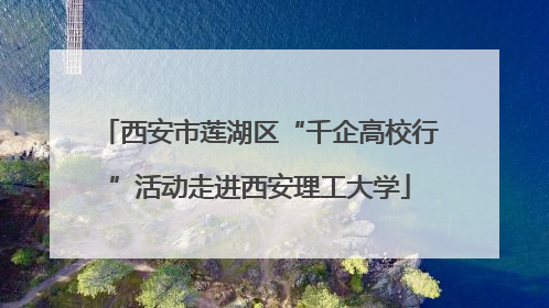 西安市莲湖区“千企高校行”活动走进西安理工大学